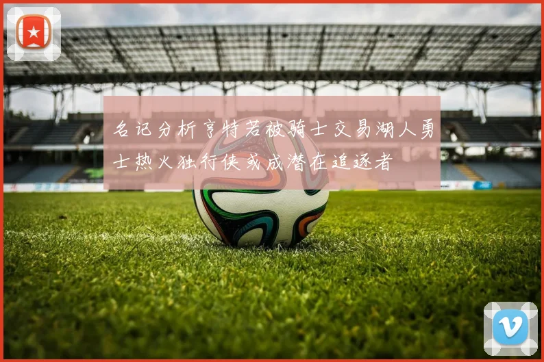 名记分析亨特若被骑士交易湖人勇士热火独行侠或成潜在追逐者