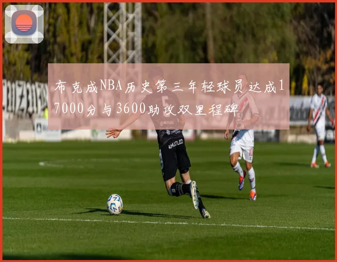 布克成NBA历史第三年轻球员达成17000分与3600助攻双里程碑