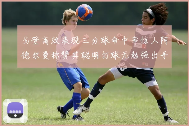 戈登高效表现三分球命中率惊人阿德尔曼称赞其聪明打球无勉强出手