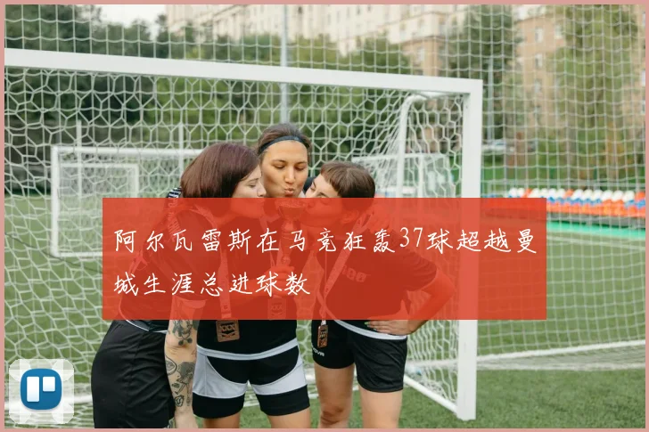 阿尔瓦雷斯在马竞狂轰37球超越曼城生涯总进球数