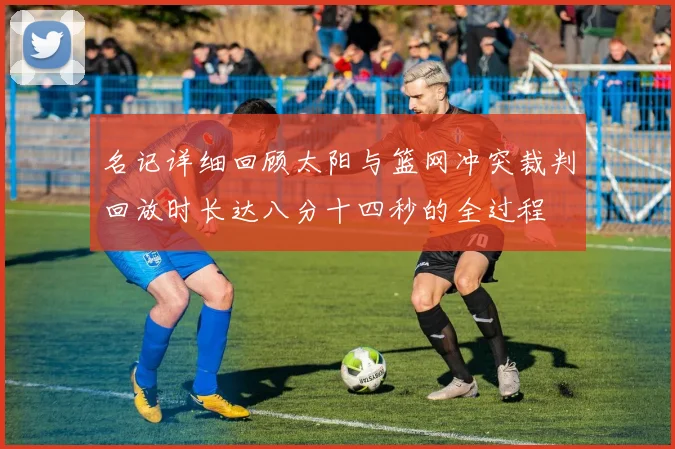 名记详细回顾太阳与篮网冲突裁判回放时长达八分十四秒的全过程