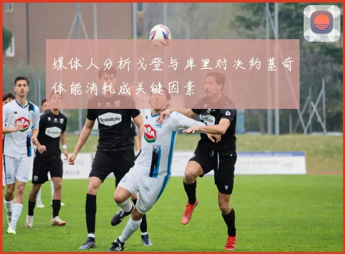 媒体人分析戈登与库里对决约基奇体能消耗成关键因素