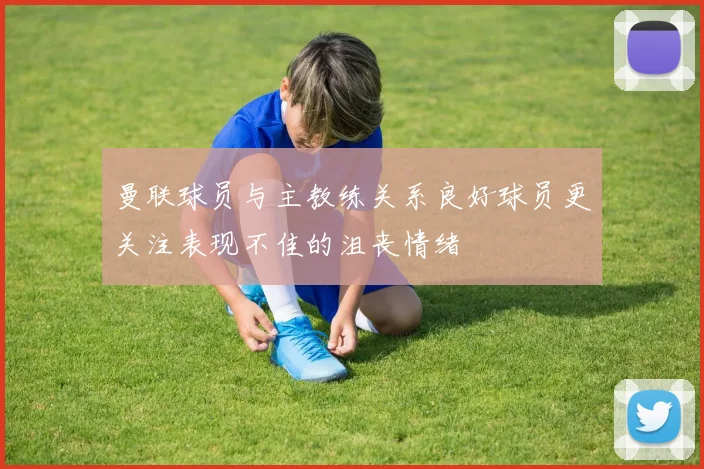 曼联球员与主教练关系良好球员更关注表现不佳的沮丧情绪