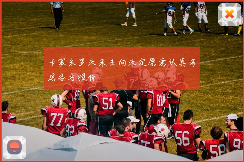 卡塞米罗未来去向未定愿意认真考虑各方报价