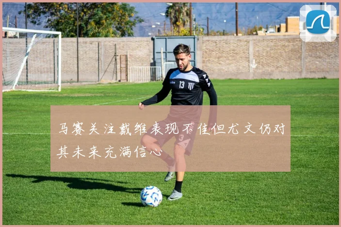马赛关注戴维表现不佳但尤文仍对其未来充满信心