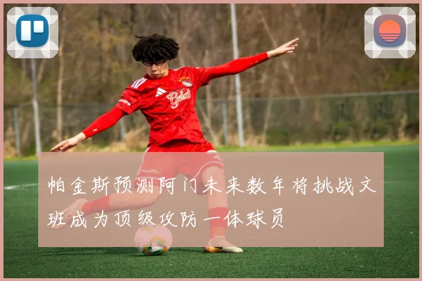帕金斯预测阿门未来数年将挑战文班成为顶级攻防一体球员