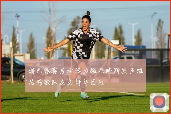 姆巴佩赛后承诺为维尼修斯发声维尼感激队友支持与团结