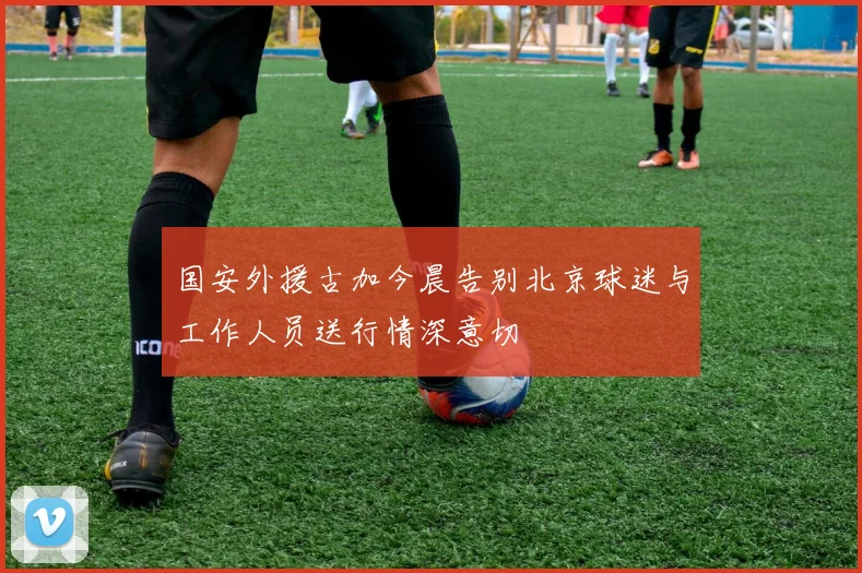 国安外援古加今晨告别北京球迷与工作人员送行情深意切