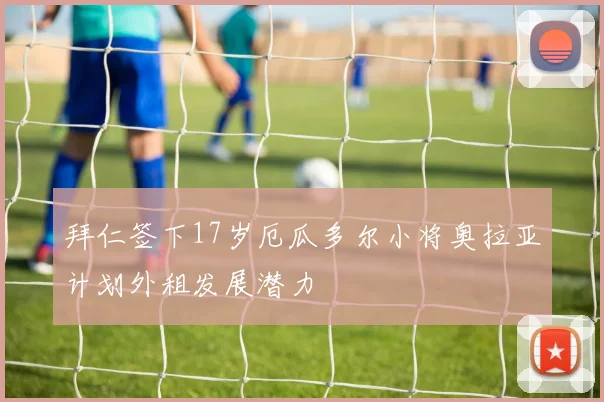 拜仁签下17岁厄瓜多尔小将奥拉亚计划外租发展潜力