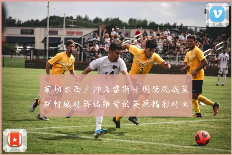 前切尔西主帅马雷斯卡现场观战莱斯特城对阵诺维奇的英冠精彩对决