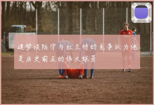 追梦谈防守与杜兰特的竞争认为他是历史前五的伟大球员
