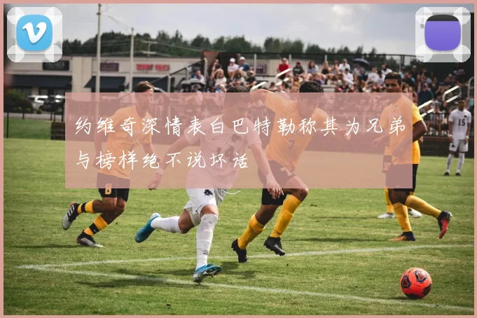 约维奇深情表白巴特勒称其为兄弟与榜样绝不说坏话