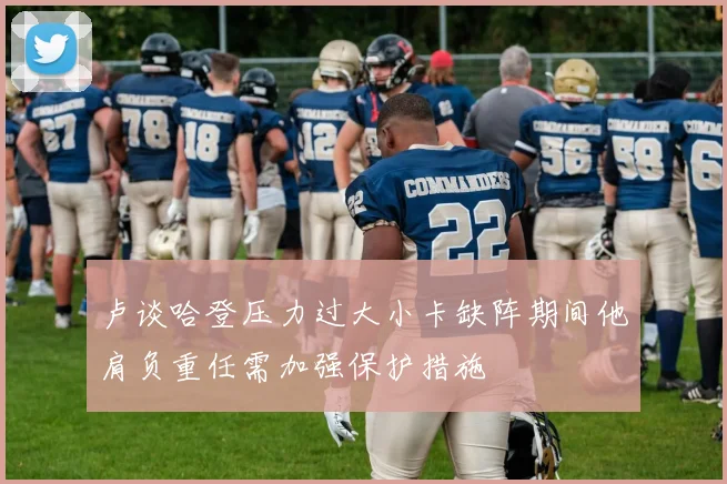 卢谈哈登压力过大小卡缺阵期间他肩负重任需加强保护措施