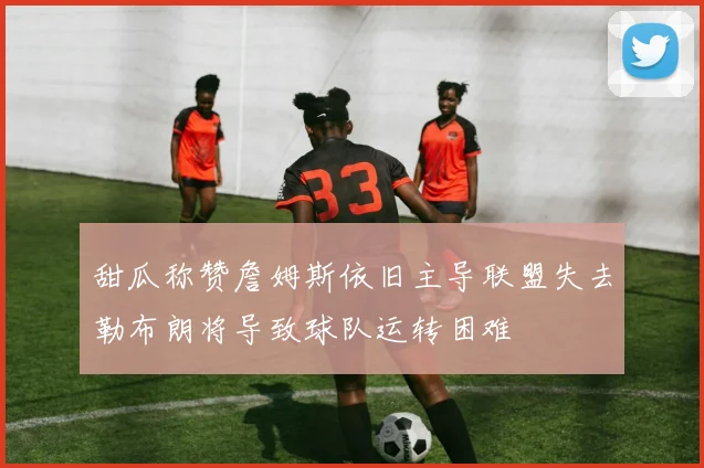 甜瓜称赞詹姆斯依旧主导联盟失去勒布朗将导致球队运转困难