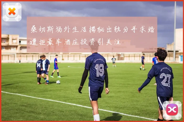 桑切斯场外生活揭秘出轨分手求婚遭拒豪车酒庄投资引关注