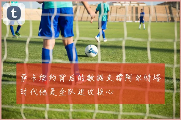 萨卡续约背后的数据支撑阿尔特塔时代他是全队进攻核心