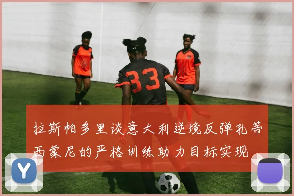 拉斯帕多里谈意大利逆境反弹孔蒂西蒙尼的严格训练助力目标实现