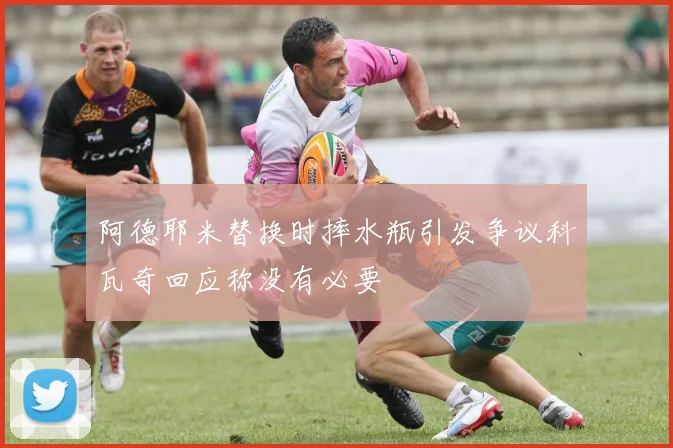 阿德耶米替换时摔水瓶引发争议科瓦奇回应称没有必要