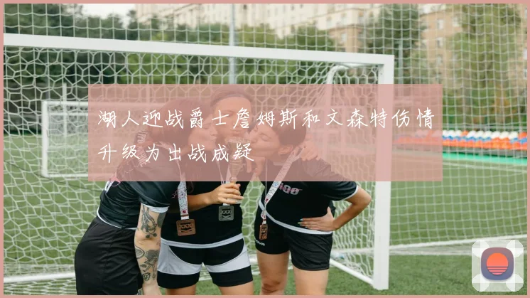 湖人迎战爵士詹姆斯和文森特伤情升级为出战成疑