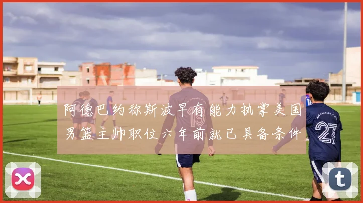 阿德巴约称斯波早有能力执掌美国男篮主帅职位六年前就已具备条件