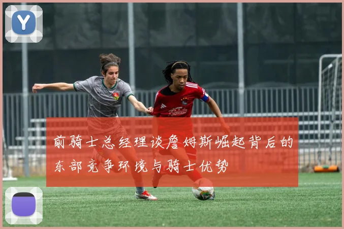 前骑士总经理谈詹姆斯崛起背后的东部竞争环境与骑士优势