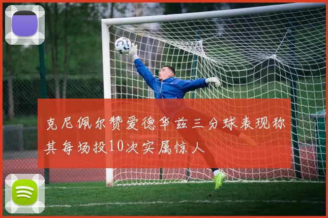克尼佩尔赞爱德华兹三分球表现称其每场投10次实属惊人