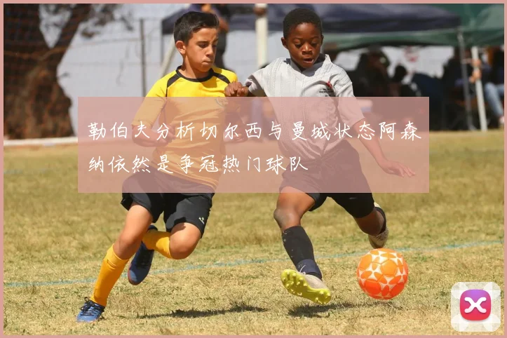 勒伯夫分析切尔西与曼城状态阿森纳依然是争冠热门球队