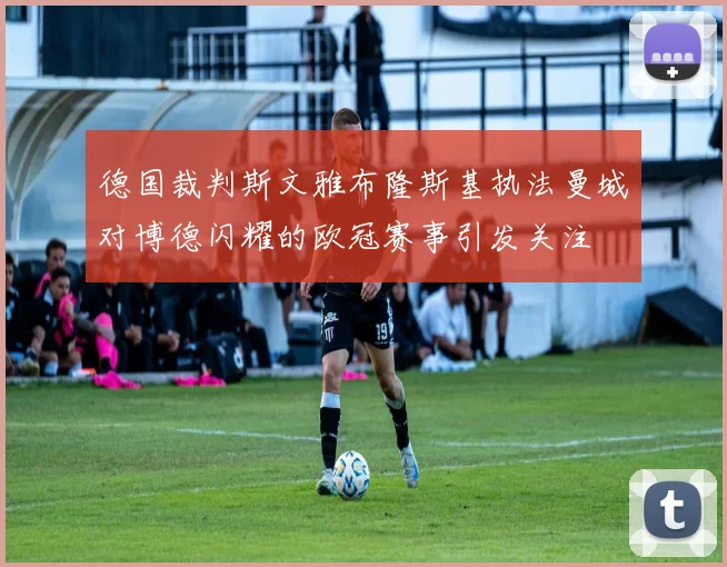 德国裁判斯文雅布隆斯基执法曼城对博德闪耀的欧冠赛事引发关注