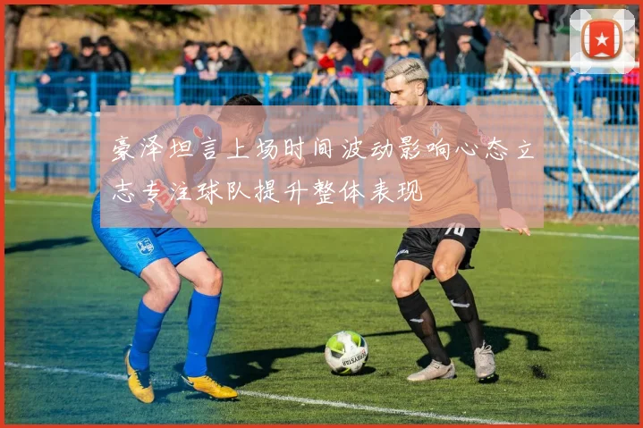 豪泽坦言上场时间波动影响心态立志专注球队提升整体表现