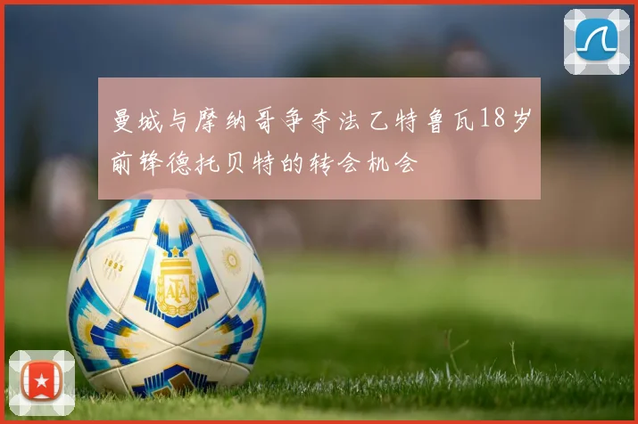 曼城与摩纳哥争夺法乙特鲁瓦18岁前锋德托贝特的转会机会