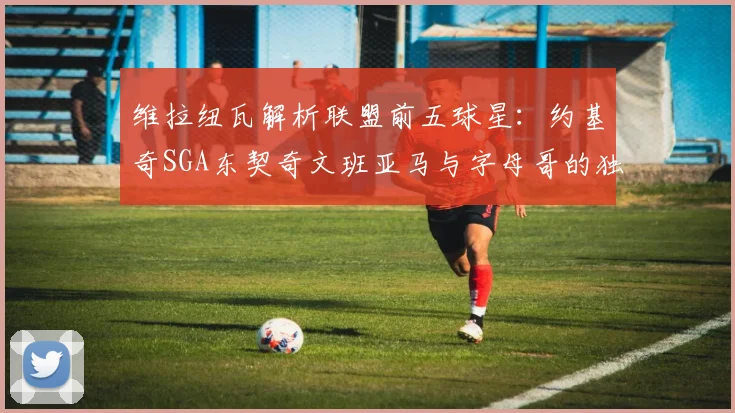维拉纽瓦解析联盟前五球星：约基奇SGA东契奇文班亚马与字母哥的独特魅力