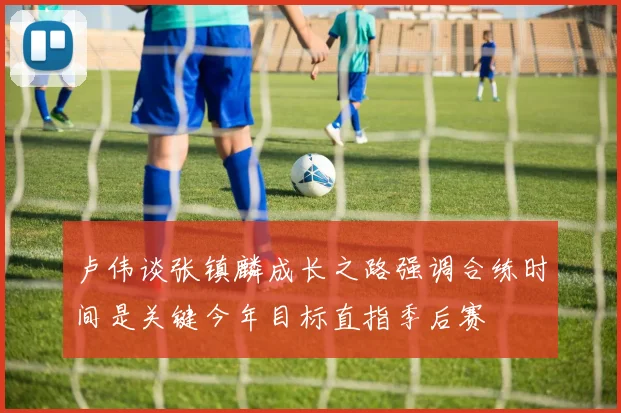 卢伟谈张镇麟成长之路强调合练时间是关键今年目标直指季后赛