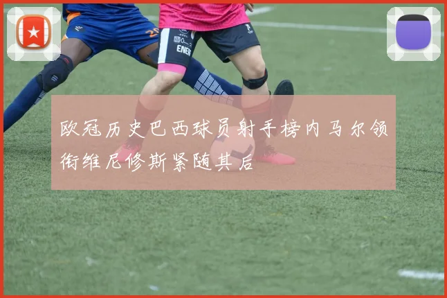欧冠历史巴西球员射手榜内马尔领衔维尼修斯紧随其后