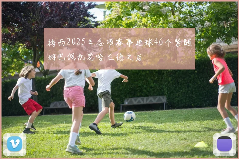 梅西2025年各项赛事进球46个紧随姆巴佩凯恩哈兰德之后
