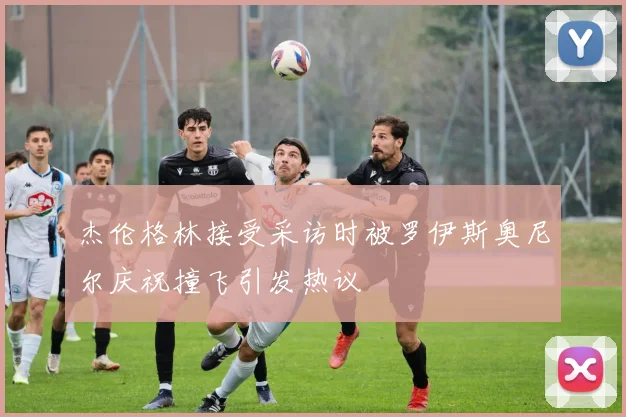 杰伦格林接受采访时被罗伊斯奥尼尔庆祝撞飞引发热议